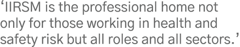  IIRSM is the professional home not only for those working in health and safety risk but all roles and all sectors  