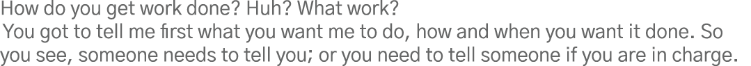 How do you get work done  Huh  What work  You got to tell me first what you want me to do, how and when you want it d   
