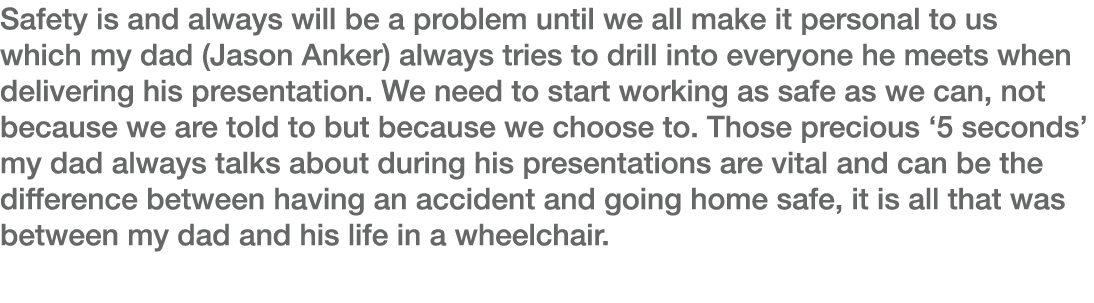Safety is and always will be a problem until we all make it personal to us which my dad (Jason Anker) always tries to   