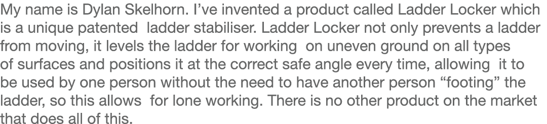 My name is Dylan Skelhorn  I ve invented a product called Ladder Locker which is a unique patented ladder stabiliser    
