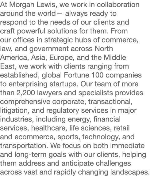 At Morgan Lewis, we work in collaboration around the world— always ready to respond to the needs of our clients and c   