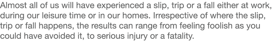 Almost all of us will have experienced a slip, trip or a fall either at work, during our leisure time or in our homes   