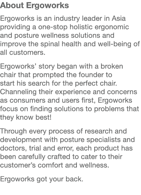 About Ergoworks Ergoworks is an industry leader in Asia providing a one stop holistic ergonomic and posture wellness ...