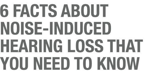 6 FACTS ABOUT NOISE INDUCED HEARING LOSS THAT YOU NEED TO KNOW