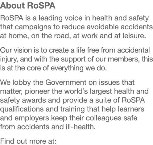 About RoSPA RoSPA is a leading voice in health and safety that campaigns to reduce avoidable accidents at home, on th...