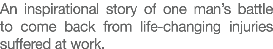 An inspirational story of one man’s battle to come back from life changing injuries suffered at work. 