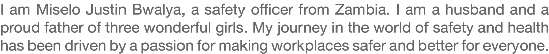 I am Miselo Justin Bwalya, a safety officer from Zambia. I am a husband and a proud father of three wonderful girls. ...