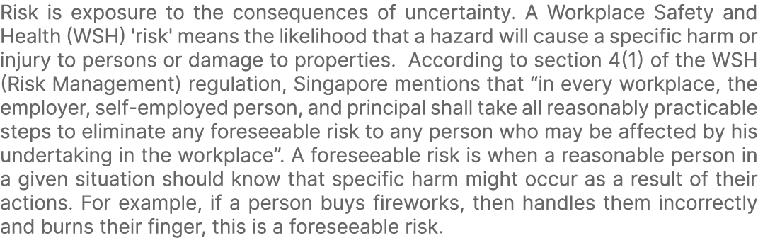 Risk is exposure to the consequences of uncertainty. A Workplace Safety and Health (WSH) 'risk' means the likelihood ...