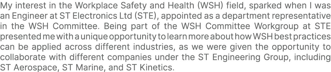 My interest in the Workplace Safety and Health (WSH) field, sparked when I was an Engineer at ST Electronics Ltd (STE...