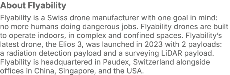 About Flyability Flyability is a Swiss drone manufacturer with one goal in mind: no more humans doing dangerous jobs....