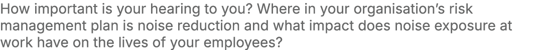 How important is your hearing to you? Where in your organisation’s risk management plan is noise reduction and what i...