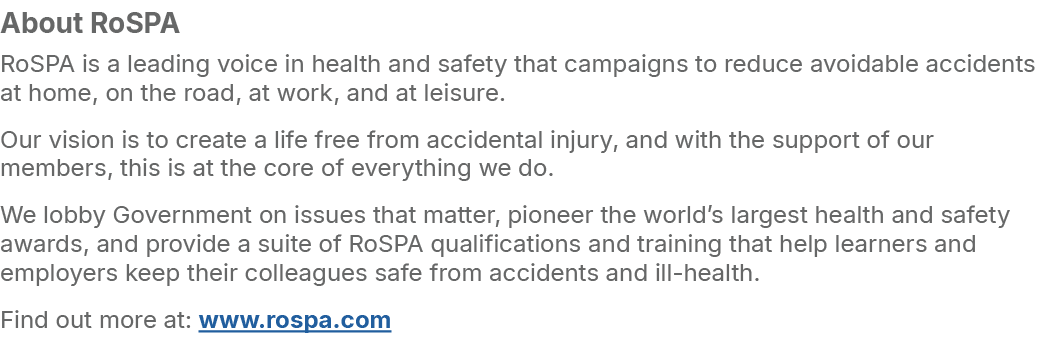 About RoSPA RoSPA is a leading voice in health and safety that campaigns to reduce avoidable accidents at home, on th...
