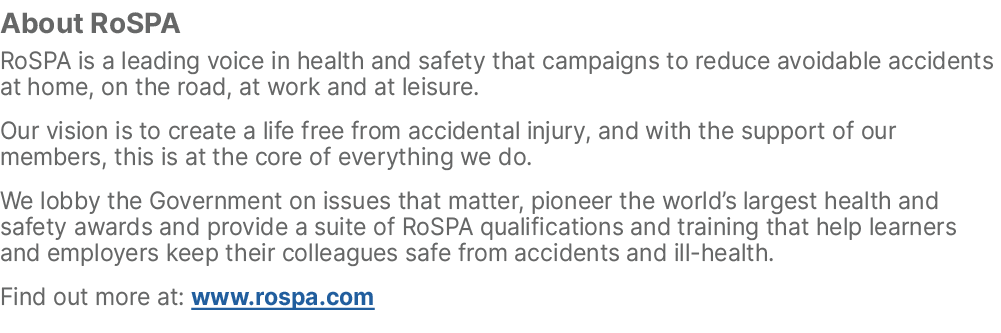 About RoSPA RoSPA is a leading voice in health and safety that campaigns to reduce avoidable accidents at home, on th...