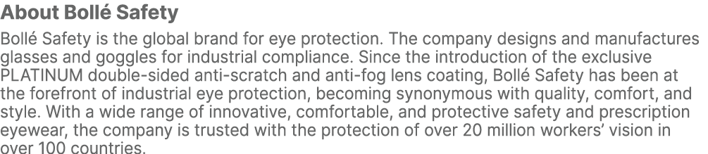 About Boll Safety Boll  Safety is the global brand for eye protection. The company designs and manufactures glasses ...