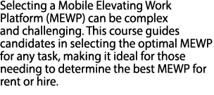Selecting a Mobile Elevating Work Platform (MEWP) can be complex and challenging. This course guides candidates in se...