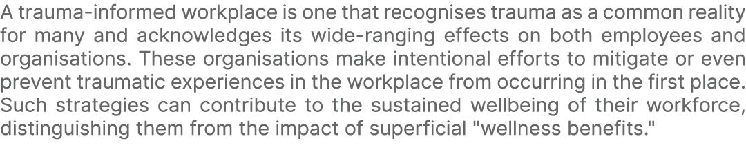 A trauma informed workplace is one that recognises trauma as a common reality for many and acknowledges its wide rang...