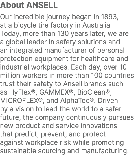 About ANSELL Our incredible journey began in 1893, at a bicycle tire factory in Australia. Today, more than 130 years...