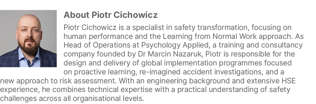 ￼About Piotr Cichowicz Piotr Cichowicz is a specialist in safety transformation, focusing on human performance and th...