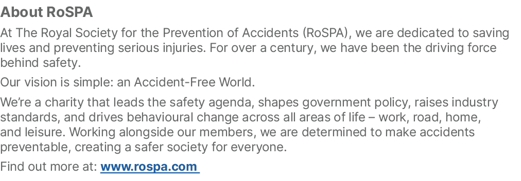 About RoSPA At The Royal Society for the Prevention of Accidents (RoSPA), we are dedicated to saving lives and preven...