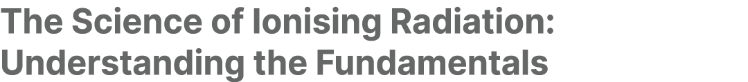The Science of Ionising Radiation: Understanding the Fundamentals 