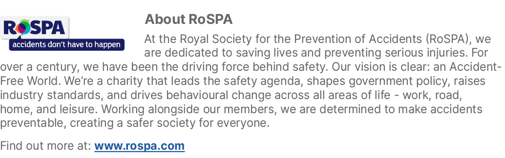 ￼About RoSPA At the Royal Society for the Prevention of Accidents (RoSPA), we are dedicated to saving lives and preve...