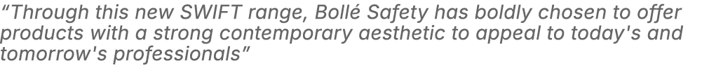 “Through this new SWIFT range, Boll Safety has boldly chosen to offer products with a strong contemporary aesthetic ...
