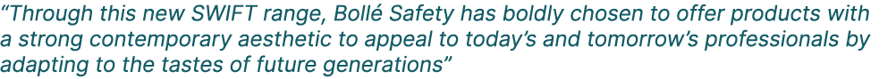 “Through this new SWIFT range, Boll Safety has boldly chosen to offer products with a strong contemporary aesthetic ...
