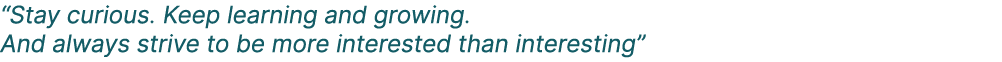 “Stay curious. Keep learning and growing. And always strive to be more interested than interesting”