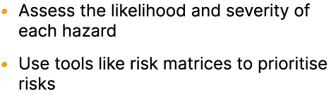 • Assess the likelihood and severity of each hazard • Use tools like risk matrices to prioritise risks