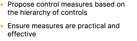 • Propose control measures based on the hierarchy of controls • Ensure measures are practical and effective 