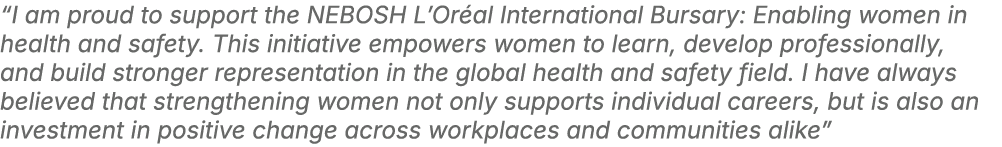 “I am proud to support the NEBOSH L’Or al International Bursary: Enabling women in health and safety. This initiative...