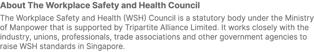 About The Workplace Safety and Health Council The Workplace Safety and Health (WSH) Council is a statutory body under...
