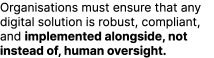 Organisations must ensure that any digital solution is robust, compliant, and implemented alongside, not instead of, ...