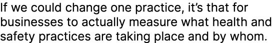 If we could change one practice, it’s that for businesses to actually measure what health and safety practices are ta...