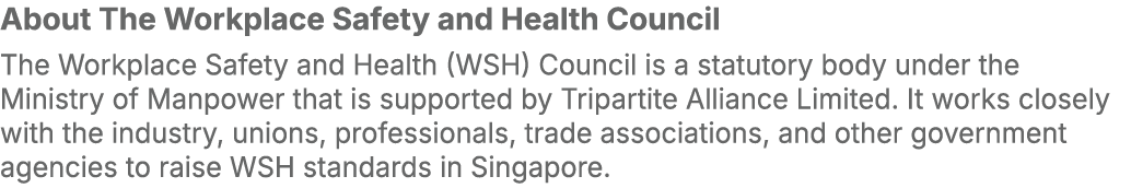 About The Workplace Safety and Health Council The Workplace Safety and Health (WSH) Council is a statutory body under...