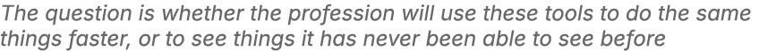 The question is whether the profession will use these tools to do the same things faster, or to see things it has nev...