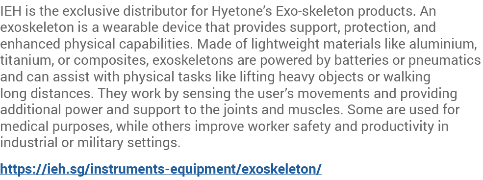IEH is the exclusive distributor for Hyetone’s Exo skeleton products. An exoskeleton is a wearable device that provid...