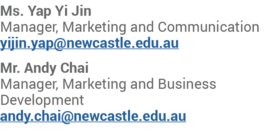 Ms. Yap Yi Jin Manager, Marketing and Communication yijin.yap@newcastle.edu.au Mr. Andy Chai Manager, Marketing and B...