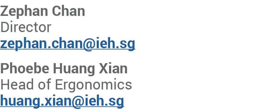 Zephan Chan Director zephan.chan@ieh.sg Phoebe Huang Xian Head of Ergonomics huang.xian@ieh.sg