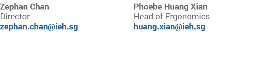 Zephan Chan Director zephan.chan@ieh.sg Phoebe Huang Xian Head of Ergonomics huang.xian@ieh.sg